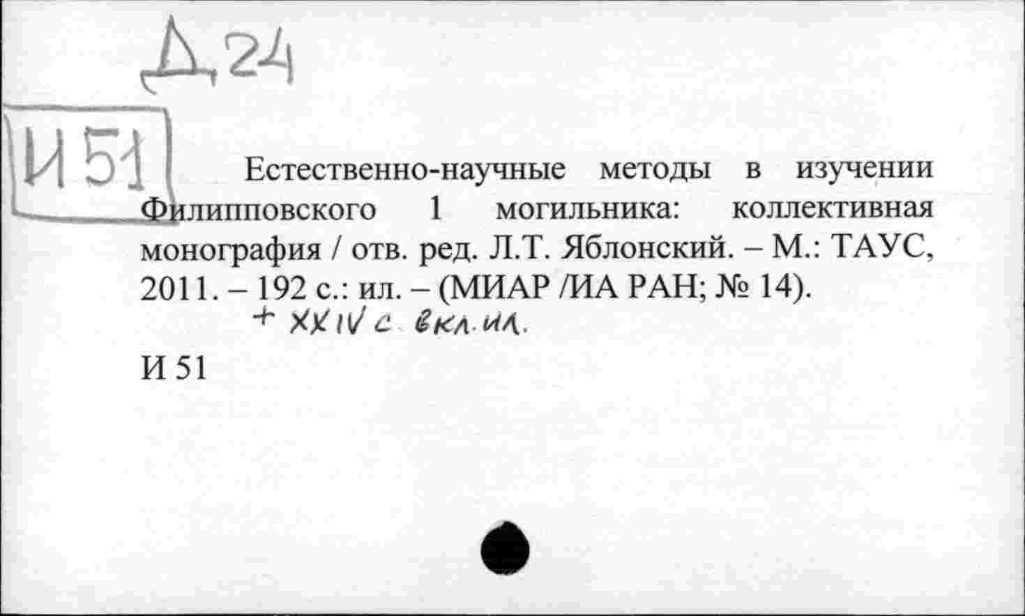 ﻿Д24
ИМ
Естественно-научные методы в изучении Филипповского 1 могильника: коллективная монография / отв. ред. Л.Т. Яблонский. - М.: ТАУС, 2011. - 192 с.: ил. - (МИАР /ИА РАН; № 14).
И51